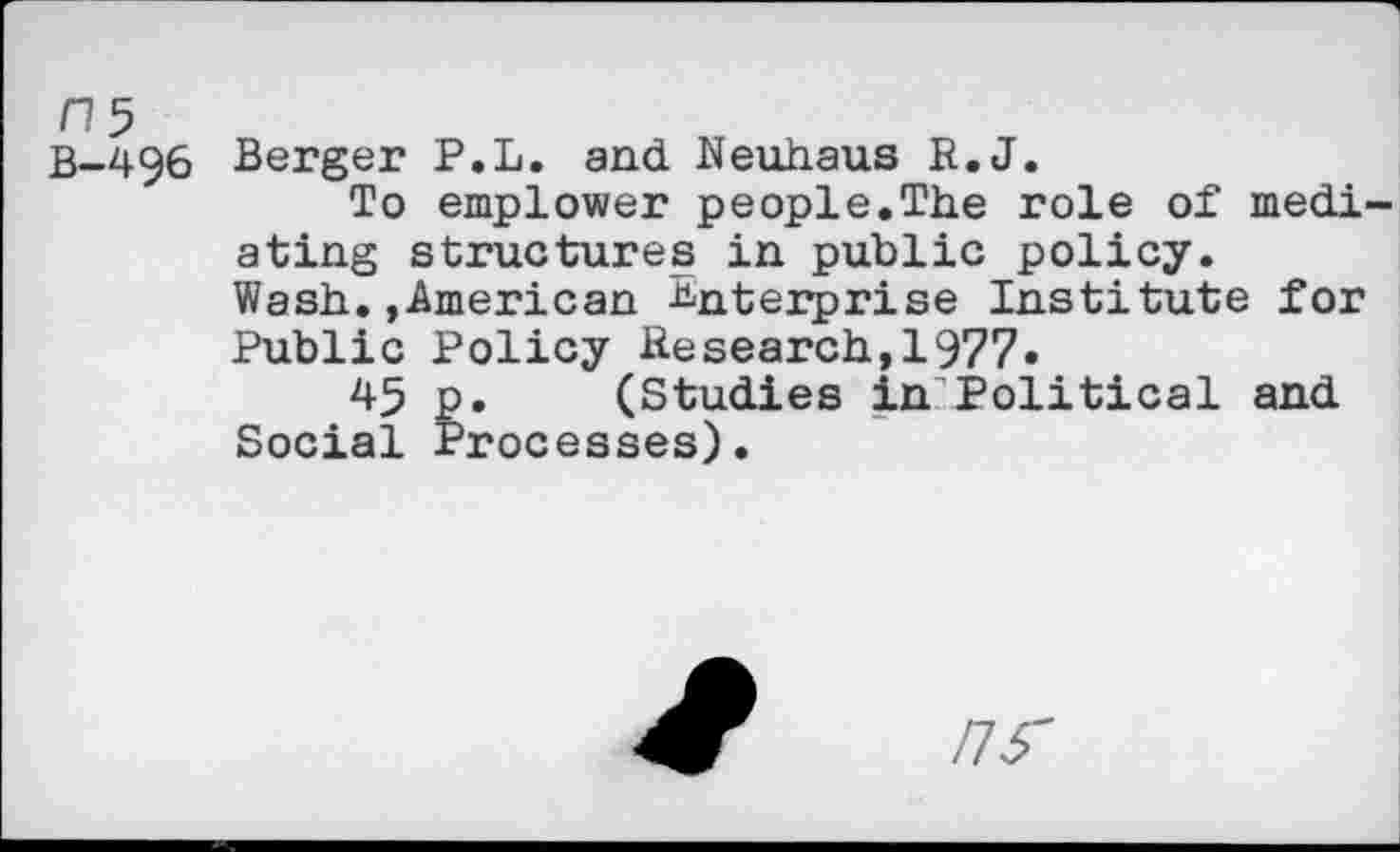 ﻿n$
B-496
Berger P.L. and Neuhaus R.J.
To emplower people.The role of mediating structures in public policy. Wash..American Enterprise Institute for Public Policy Research,1977.
45 p. (Studies in Political and Social Processes).